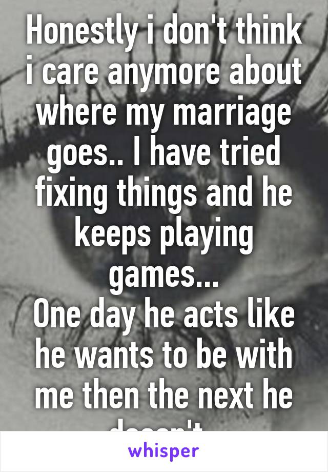 Honestly i don't think i care anymore about where my marriage goes.. I have tried fixing things and he keeps playing games...
One day he acts like he wants to be with me then the next he doesn't. 