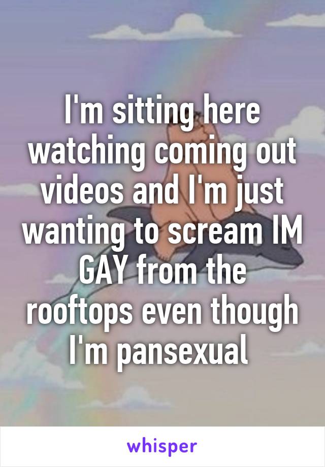 I'm sitting here watching coming out videos and I'm just wanting to scream IM GAY from the rooftops even though I'm pansexual 