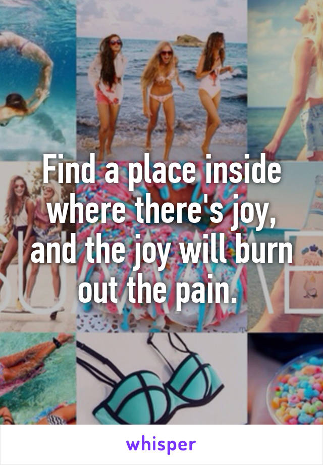 Find a place inside where there's joy, and the joy will burn out the pain. 