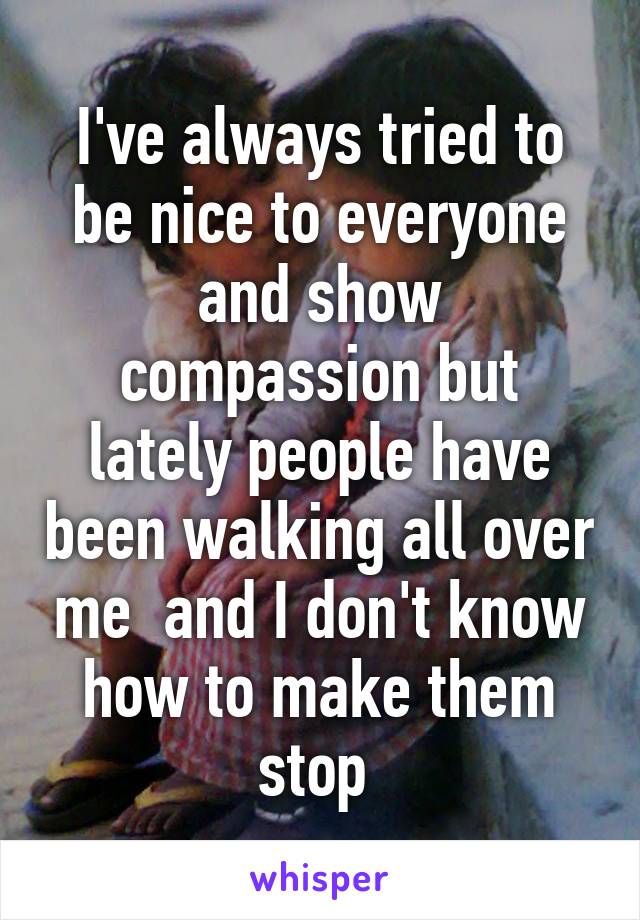 I've always tried to be nice to everyone and show compassion but lately people have been walking all over me  and I don't know how to make them stop 