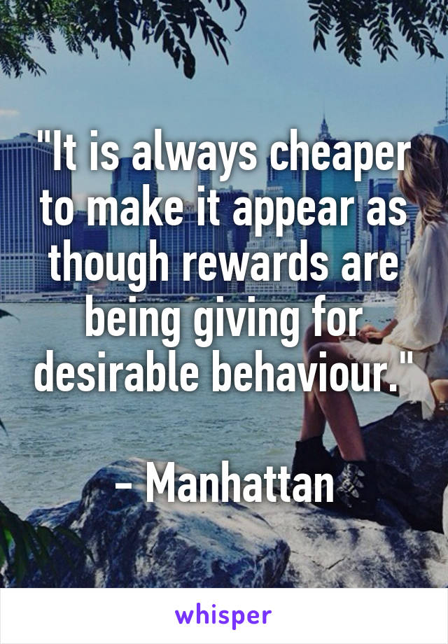 "It is always cheaper to make it appear as though rewards are being giving for desirable behaviour."

- Manhattan