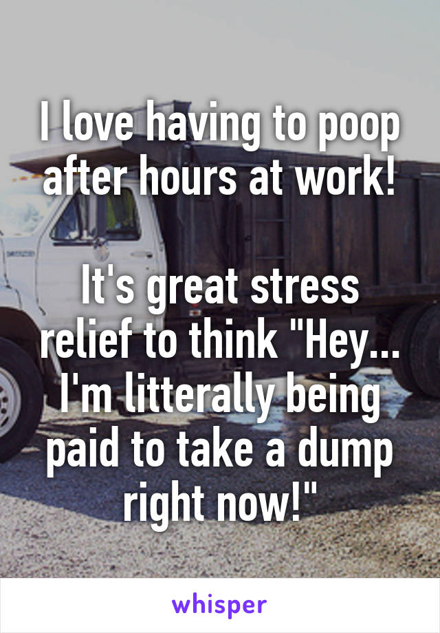 I love having to poop after hours at work!

It's great stress relief to think "Hey... I'm litterally being paid to take a dump right now!"