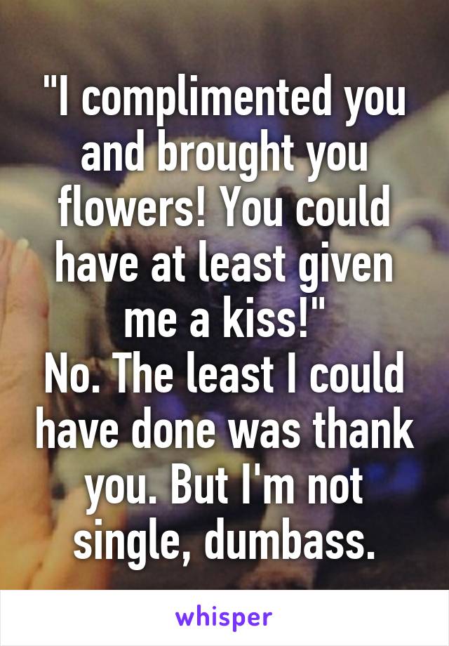 "I complimented you and brought you flowers! You could have at least given me a kiss!"
No. The least I could have done was thank you. But I'm not single, dumbass.