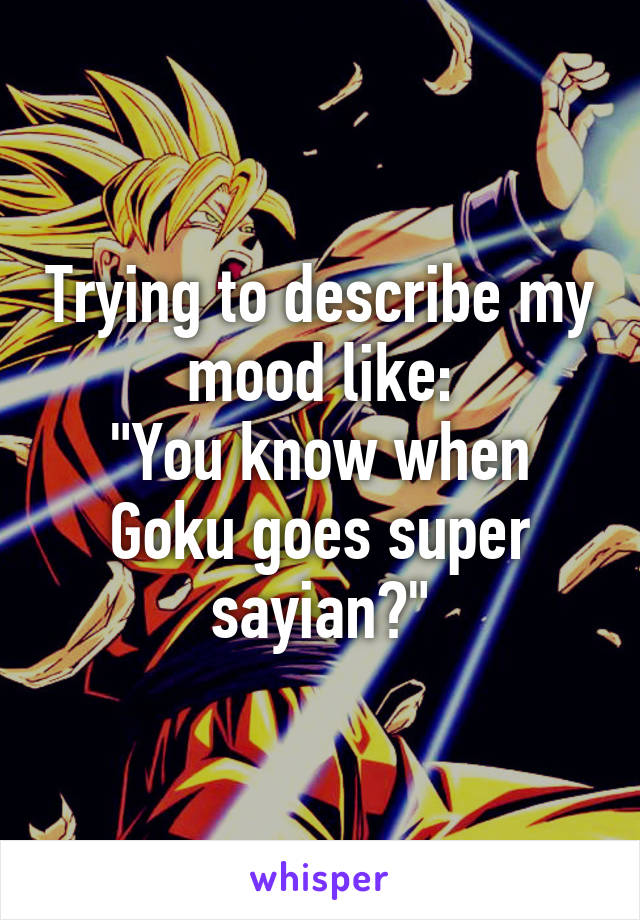 Trying to describe my mood like:
"You know when Goku goes super sayian?"