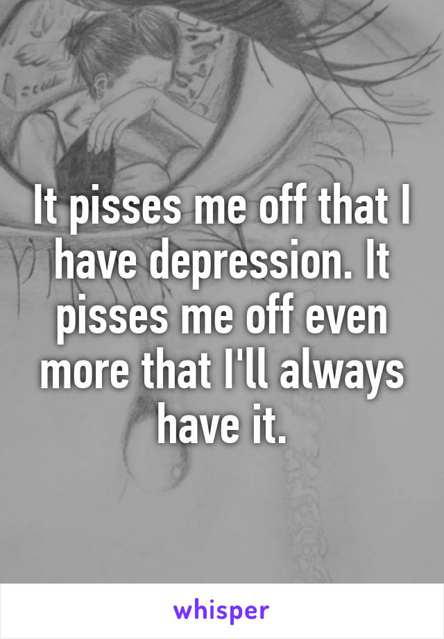 It pisses me off that I have depression. It pisses me off even more that I'll always have it.