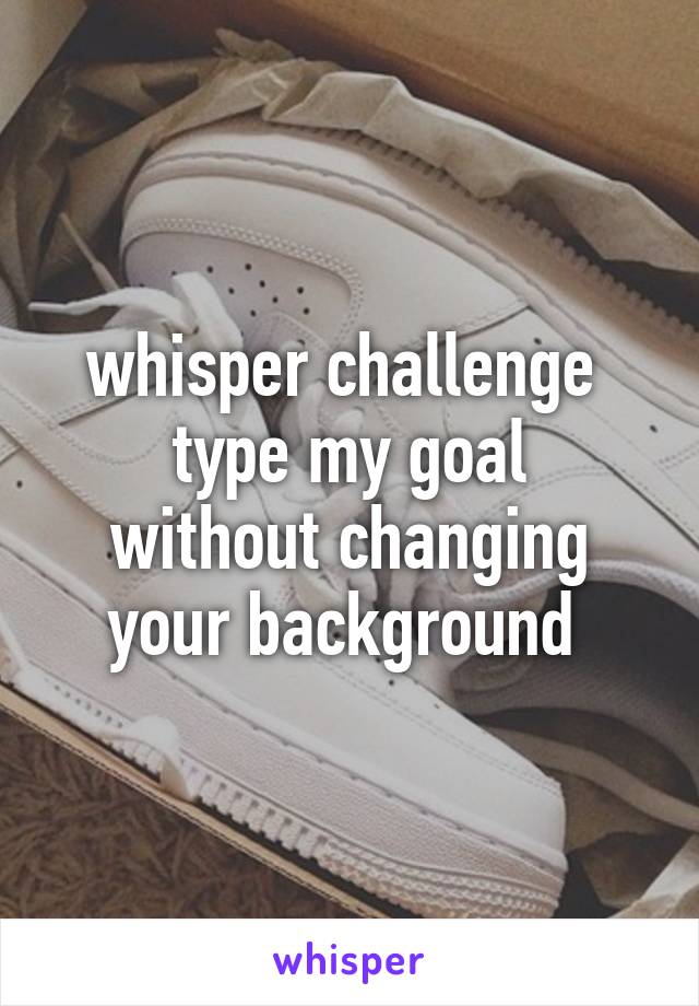 whisper challenge 
type my goal without changing your background 