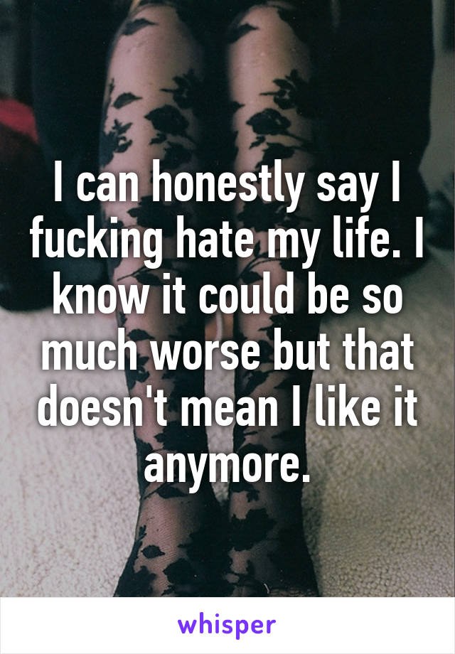 I can honestly say I fucking hate my life. I know it could be so much worse but that doesn't mean I like it anymore.