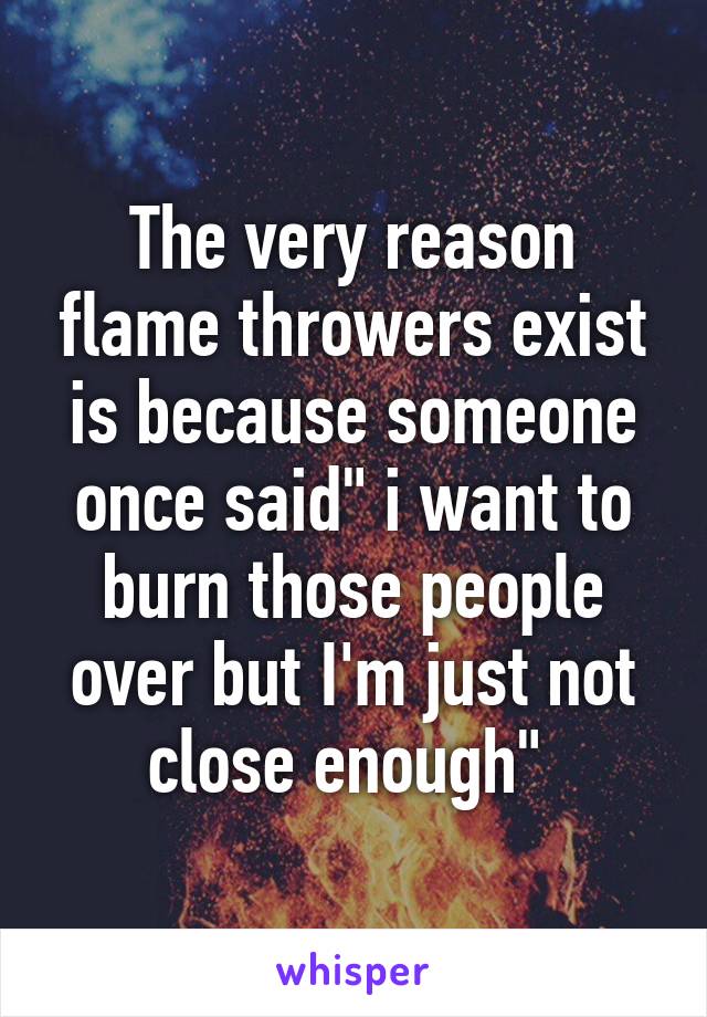 The very reason flame throwers exist is because someone once said" i want to burn those people over but I'm just not close enough" 