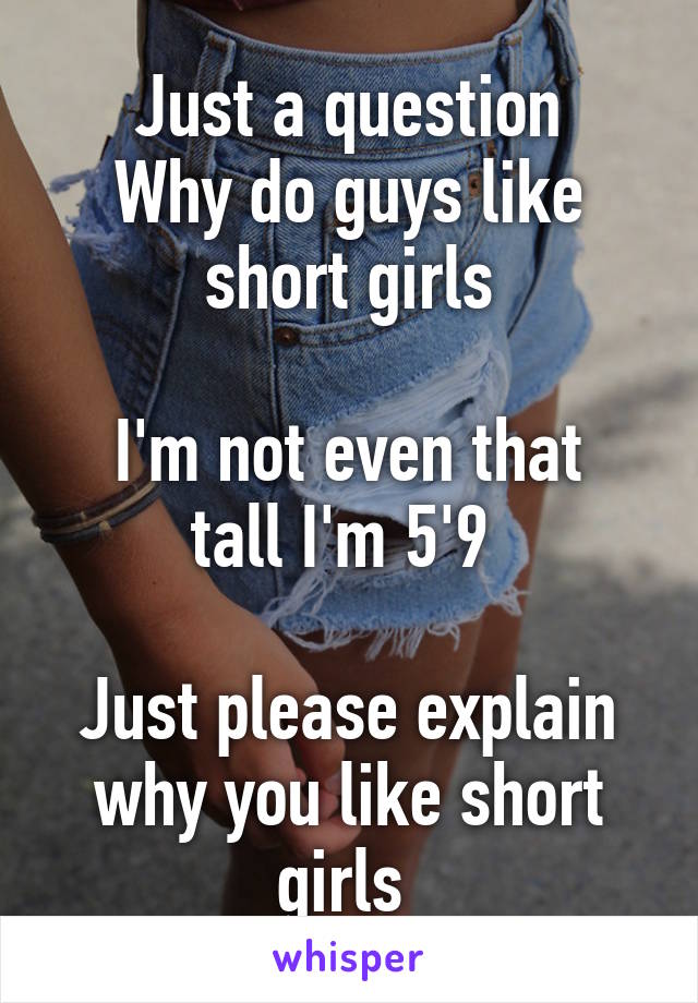 Just a question
Why do guys like short girls

I'm not even that tall I'm 5'9 

Just please explain why you like short girls 