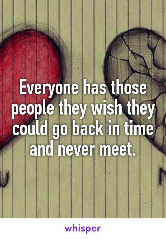 Everyone has those people they wish they could go back in time and never meet.