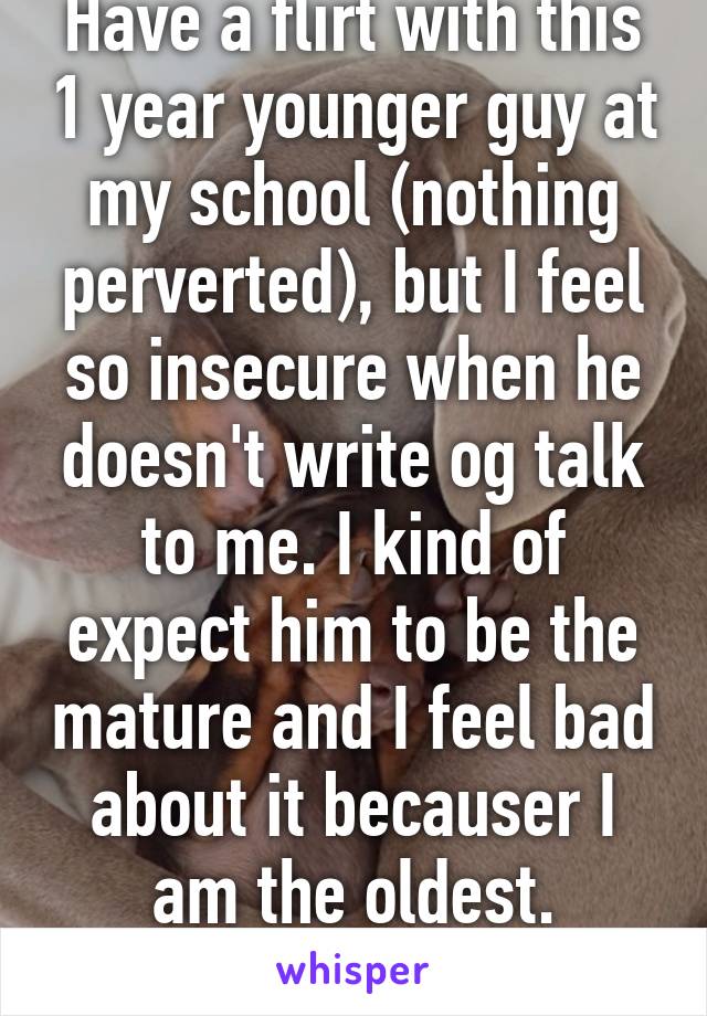 Have a flirt with this 1 year younger guy at my school (nothing perverted), but I feel so insecure when he doesn't write og talk to me. I kind of expect him to be the mature and I feel bad about it becauser I am the oldest.
Should I feel bad?
