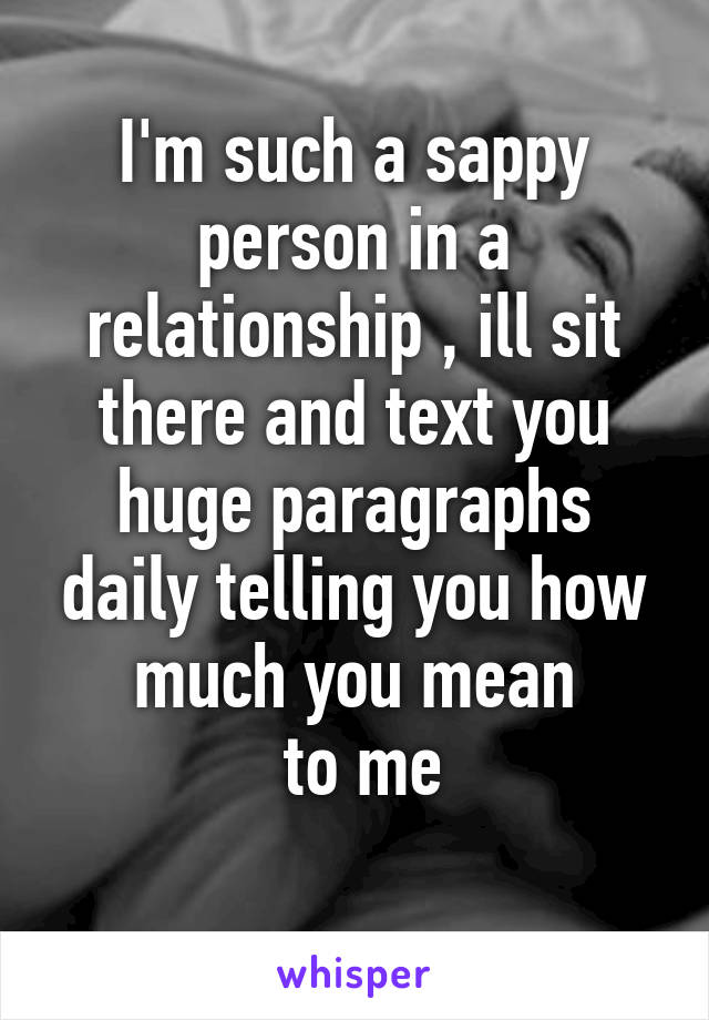 I'm such a sappy person in a relationship , ill sit there and text you huge paragraphs daily telling you how much you mean
 to me

