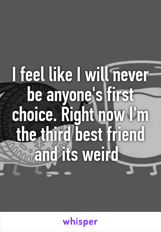 I feel like I will never be anyone's first choice. Right now I'm the third best friend and its weird  