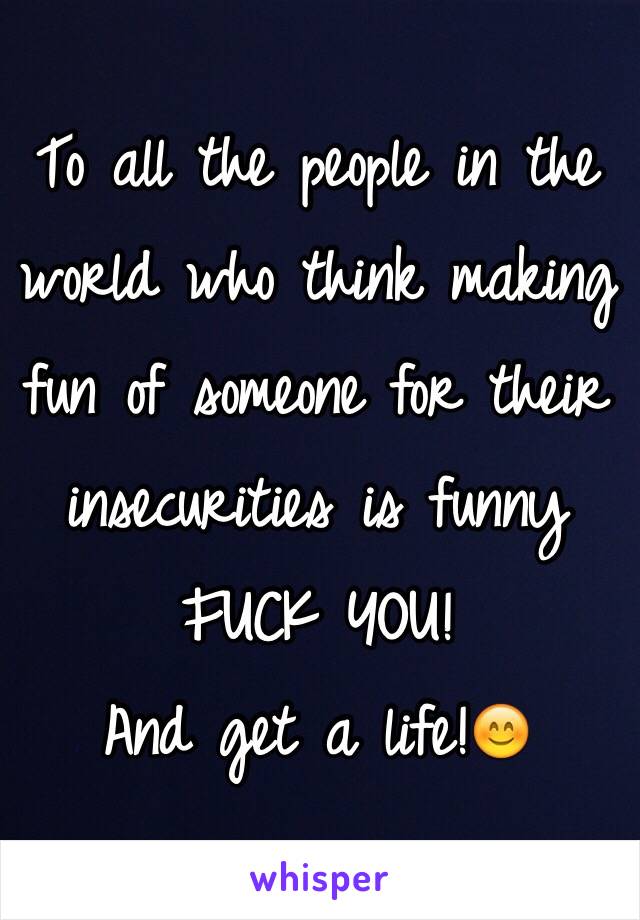 To all the people in the world who think making fun of someone for their insecurities is funny
FUCK YOU! 
And get a life!😊