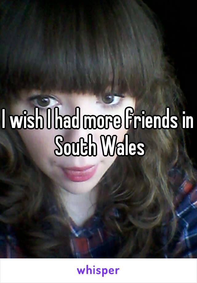 I wish I had more friends in South Wales
