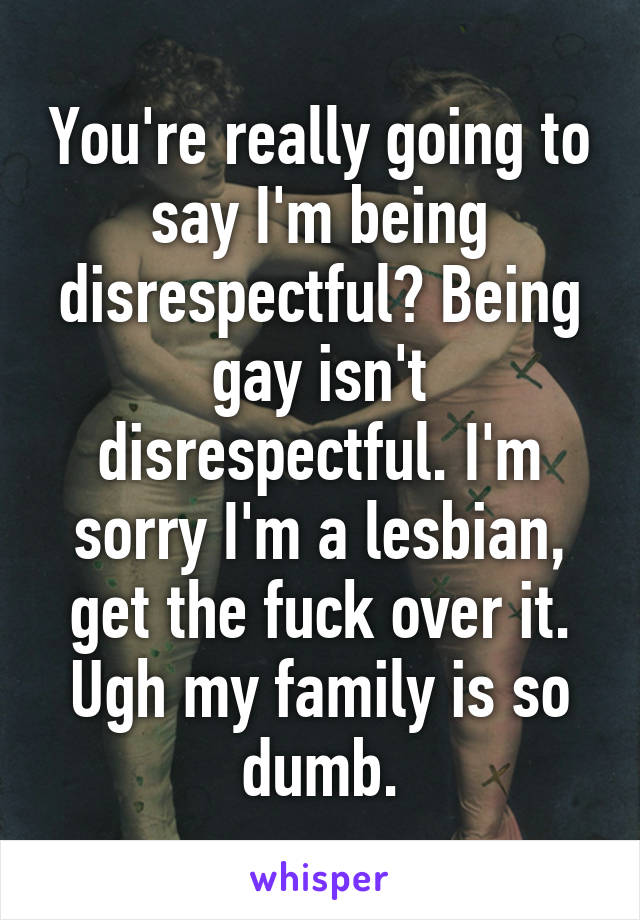 You're really going to say I'm being disrespectful? Being gay isn't disrespectful. I'm sorry I'm a lesbian, get the fuck over it. Ugh my family is so dumb.