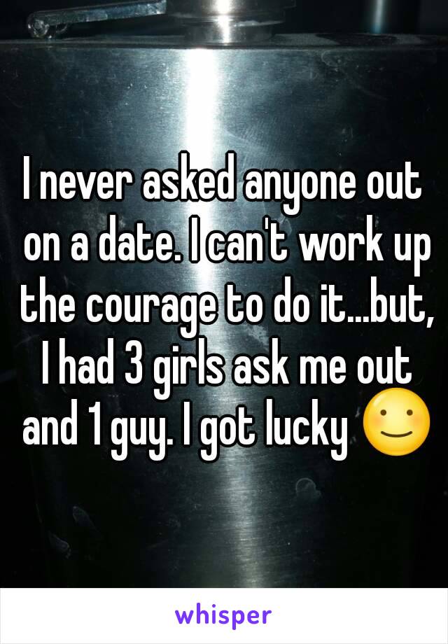 I never asked anyone out on a date. I can't work up the courage to do it...but, I had 3 girls ask me out and 1 guy. I got lucky ☺