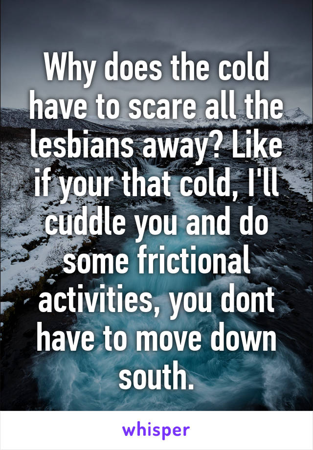 Why does the cold have to scare all the lesbians away? Like if your that cold, I'll cuddle you and do some frictional activities, you dont have to move down south.