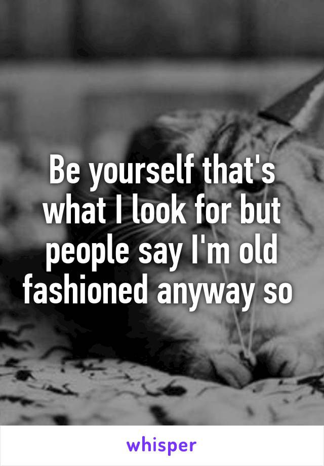 Be yourself that's what I look for but people say I'm old fashioned anyway so 