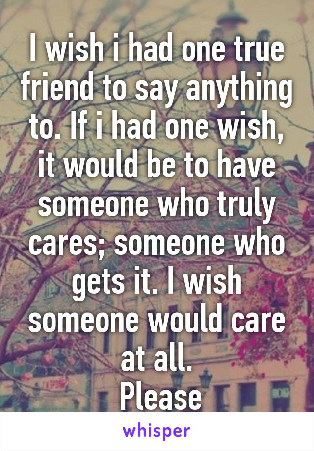I wish i had one true friend to say anything to. If i had one wish, it would be to have someone who truly cares; someone who gets it. I wish someone would care at all.
 Please