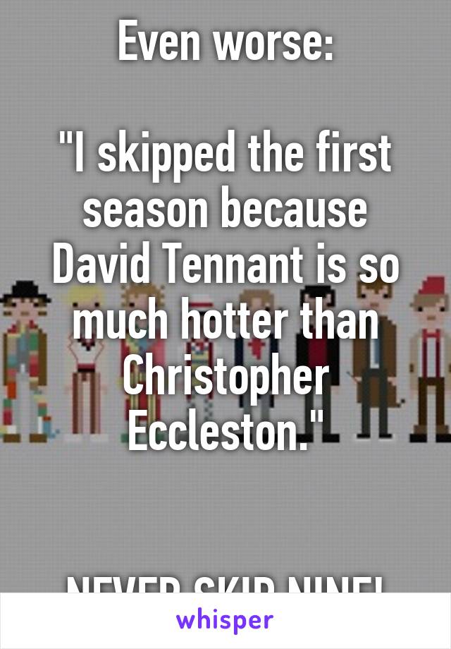Even worse:

"I skipped the first season because David Tennant is so much hotter than Christopher Eccleston."


NEVER SKIP NINE!