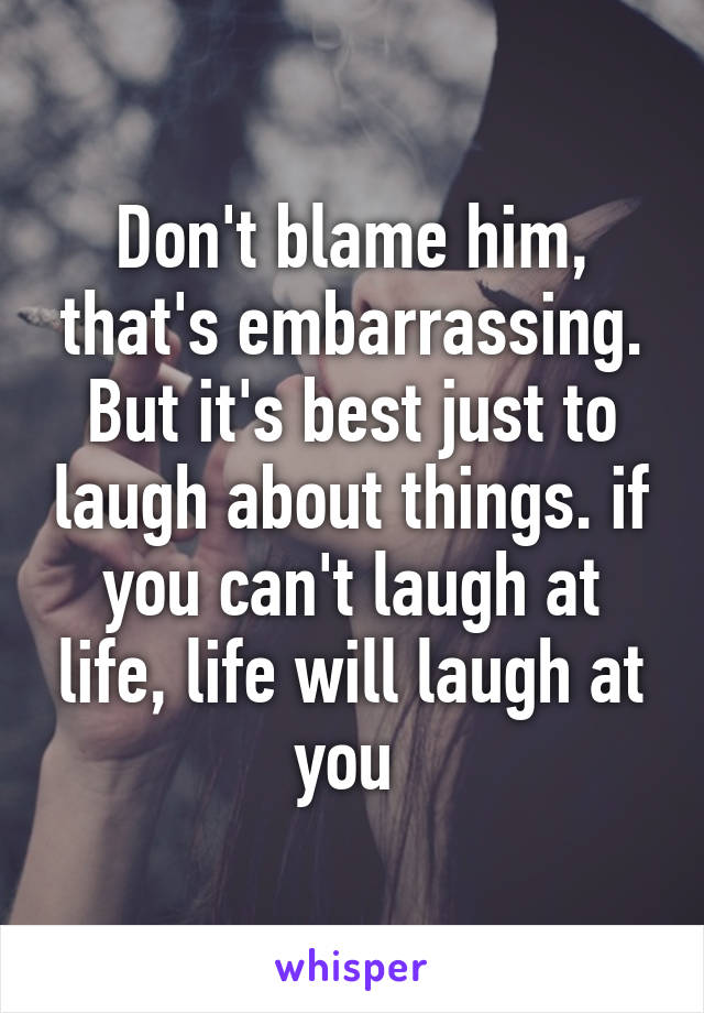 Don't blame him, that's embarrassing. But it's best just to laugh about things. if you can't laugh at life, life will laugh at you 