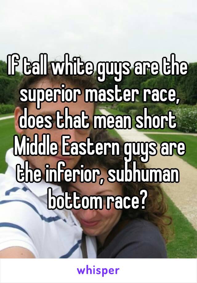 If tall white guys are the superior master race,
does that mean short Middle Eastern guys are the inferior, subhuman 
bottom race?
