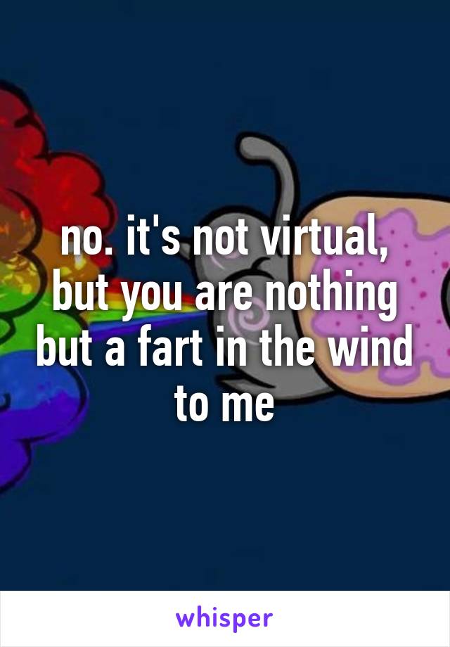 no. it's not virtual, but you are nothing but a fart in the wind to me