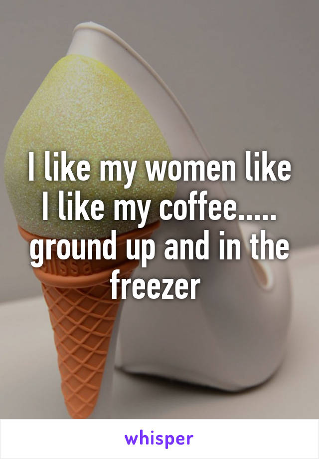 I like my women like I like my coffee..... ground up and in the freezer 