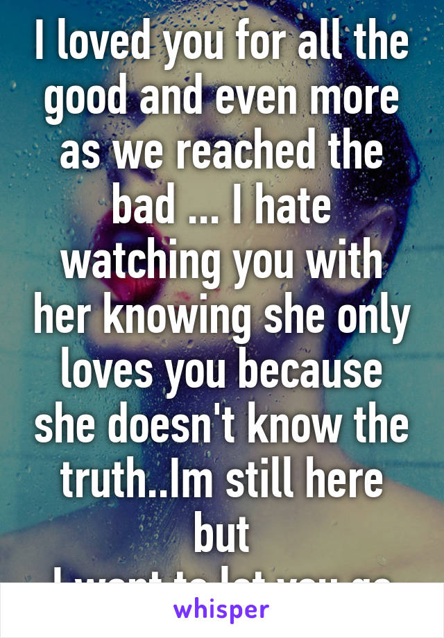 I loved you for all the good and even more as we reached the bad ... I hate watching you with her knowing she only loves you because she doesn't know the truth..Im still here but
I want to let you go