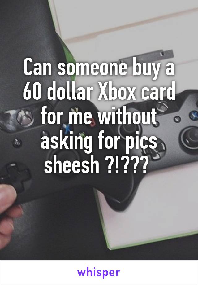 Can someone buy a 60 dollar Xbox card for me without asking for pics sheesh ?!??? 

