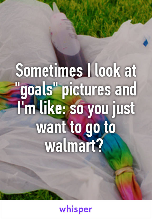 Sometimes I look at "goals" pictures and I'm like: so you just want to go to walmart? 
