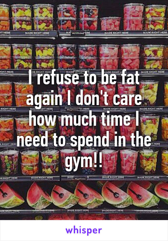 I refuse to be fat again I don't care how much time I need to spend in the gym!!