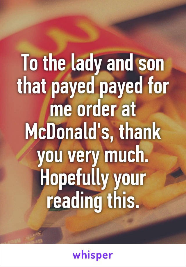 To the lady and son that payed payed for me order at McDonald's, thank you very much. Hopefully your reading this.
