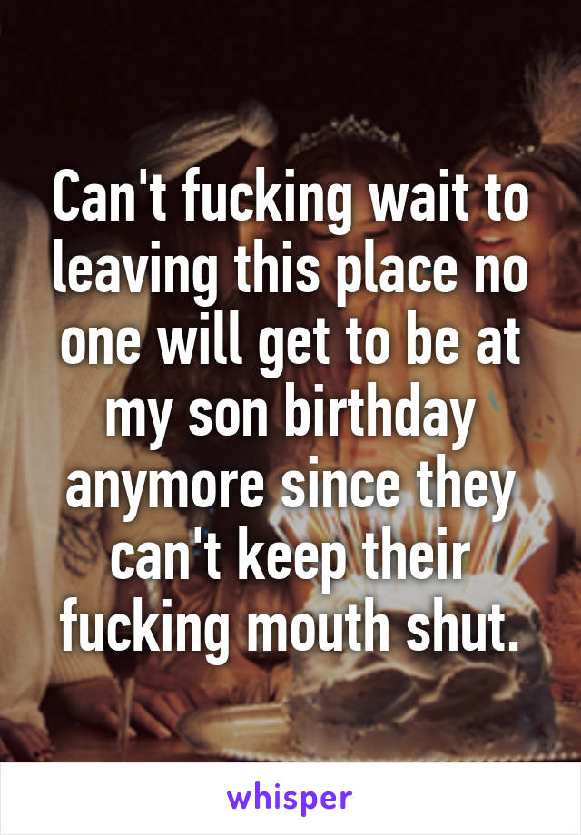 Can't fucking wait to leaving this place no one will get to be at my son birthday anymore since they can't keep their fucking mouth shut.