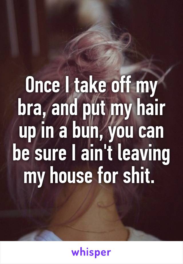 Once I take off my bra, and put my hair up in a bun, you can be sure I ain't leaving my house for shit. 