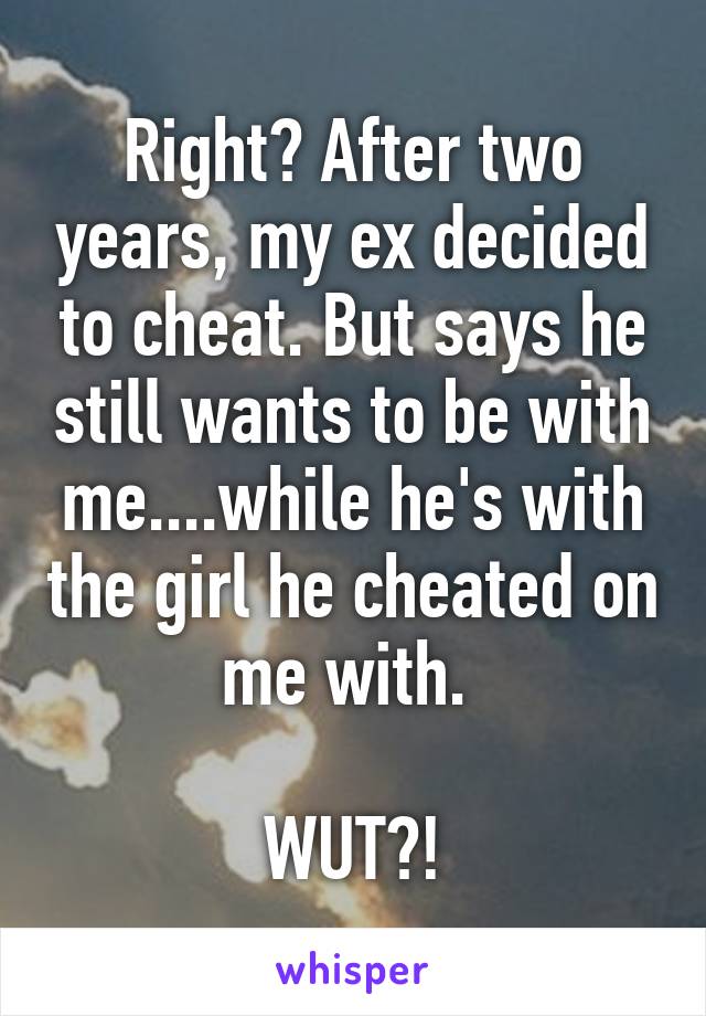 Right? After two years, my ex decided to cheat. But says he still wants to be with me....while he's with the girl he cheated on me with. 

WUT?!