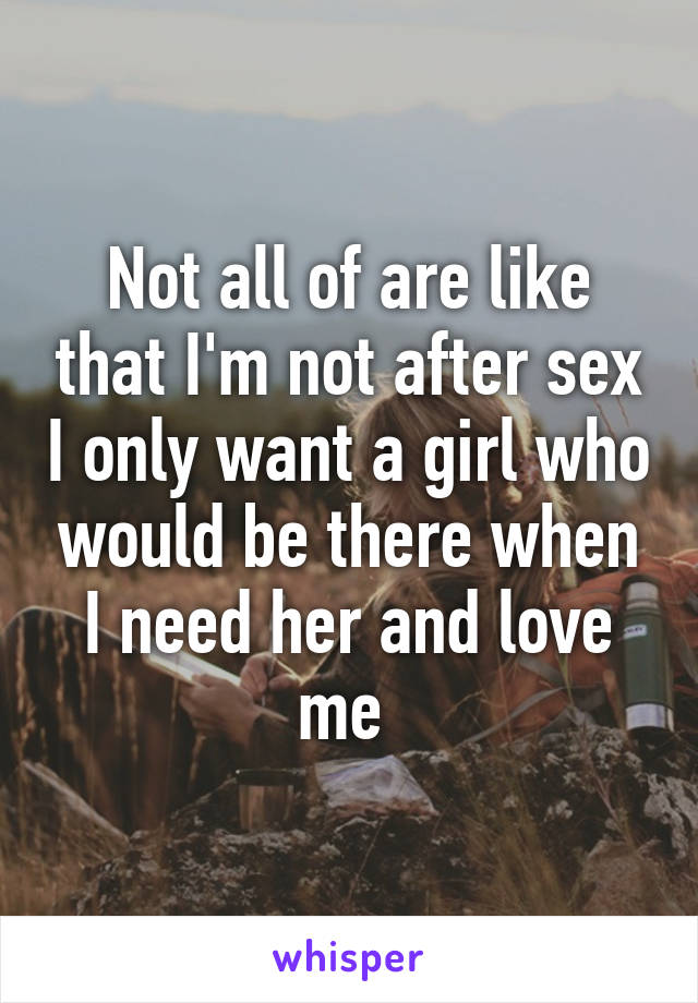 Not all of are like that I'm not after sex I only want a girl who would be there when I need her and love me 