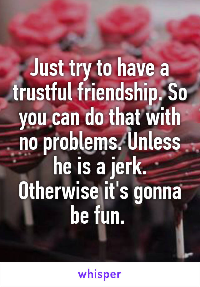 Just try to have a trustful friendship. So you can do that with no problems. Unless he is a jerk. Otherwise it's gonna be fun. 