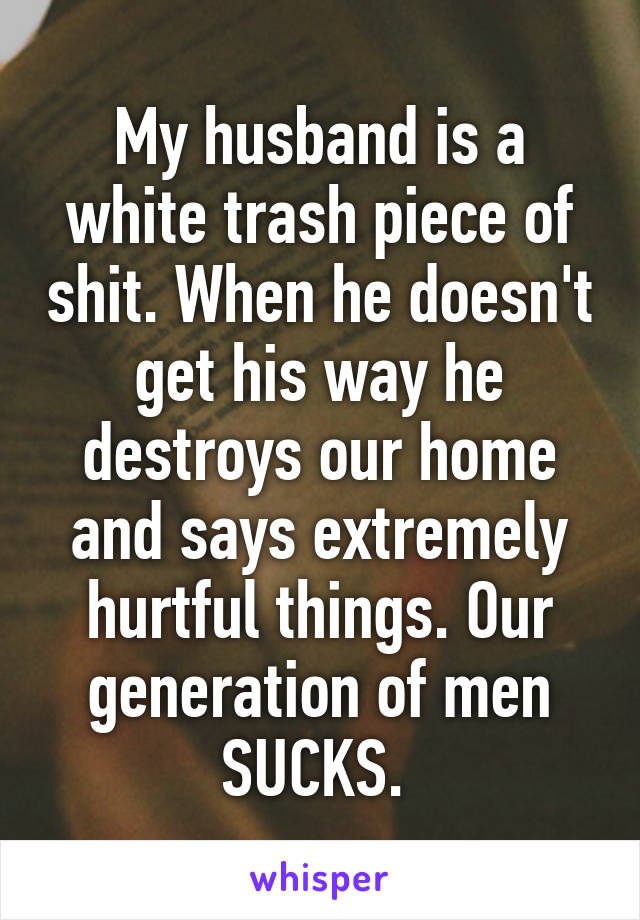 My husband is a white trash piece of shit. When he doesn't get his way he destroys our home and says extremely hurtful things. Our generation of men SUCKS. 
