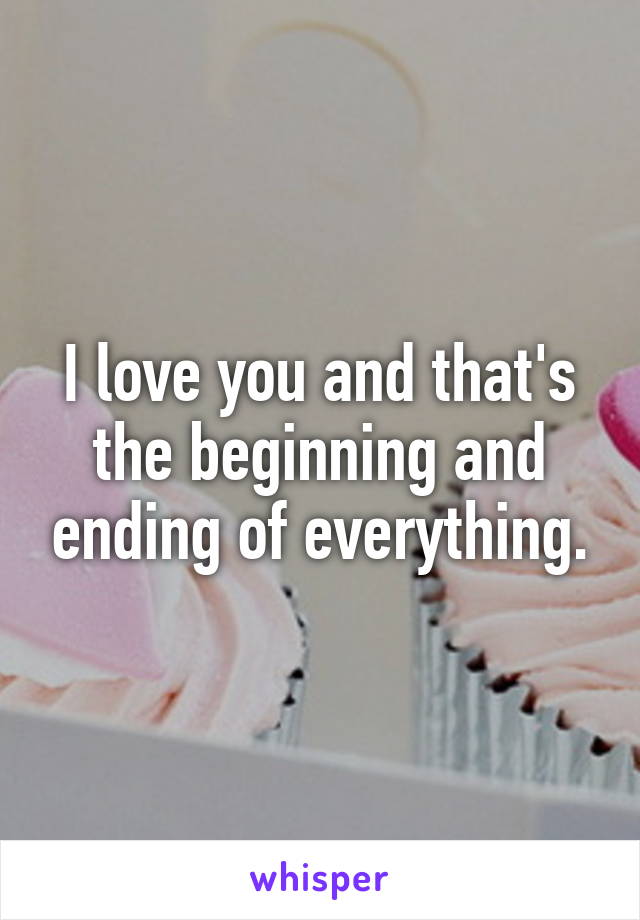 I love you and that's the beginning and ending of everything.