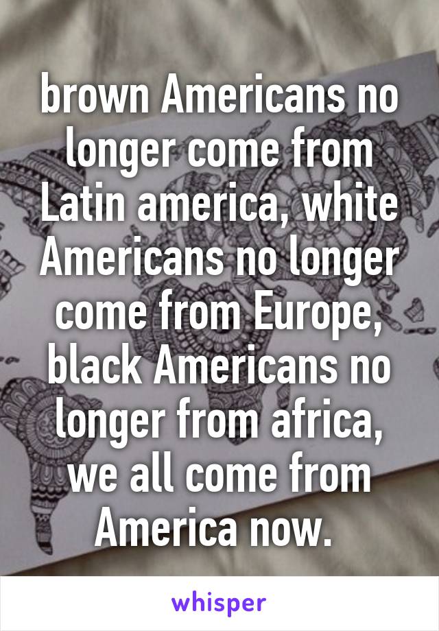 brown Americans no longer come from Latin america, white Americans no longer come from Europe, black Americans no longer from africa, we all come from America now. 