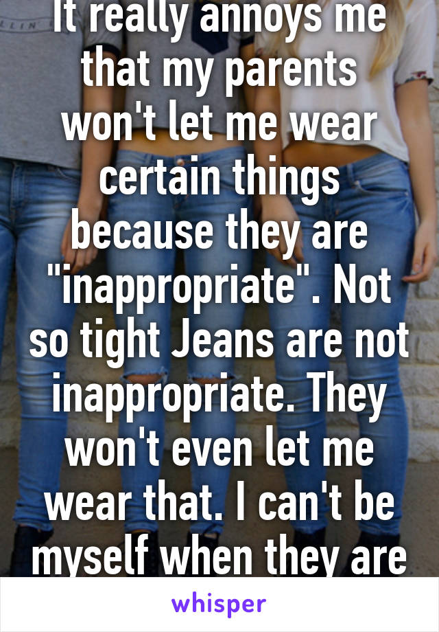 It really annoys me that my parents won't let me wear certain things because they are "inappropriate". Not so tight Jeans are not inappropriate. They won't even let me wear that. I can't be myself when they are around 