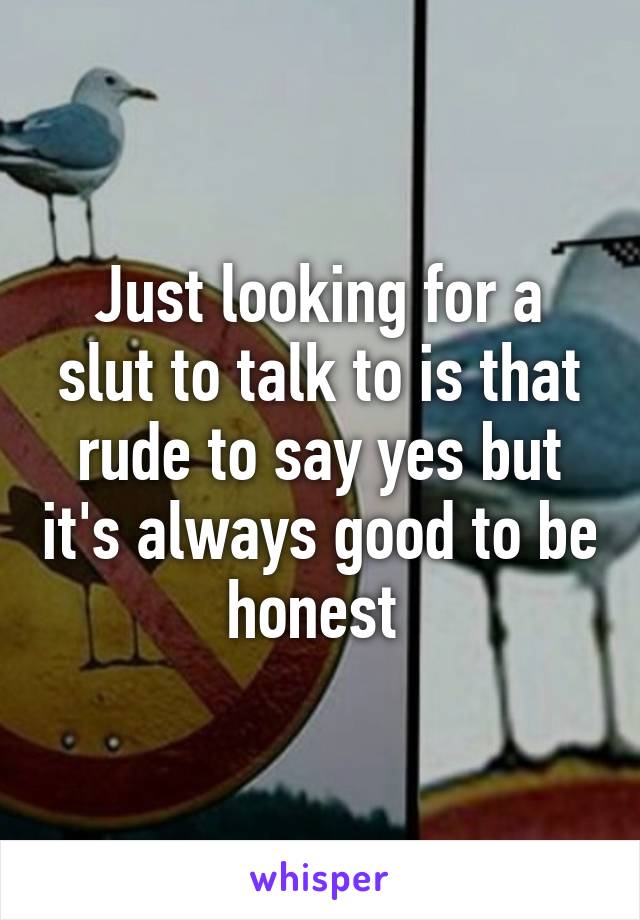 Just looking for a slut to talk to is that rude to say yes but it's always good to be honest 