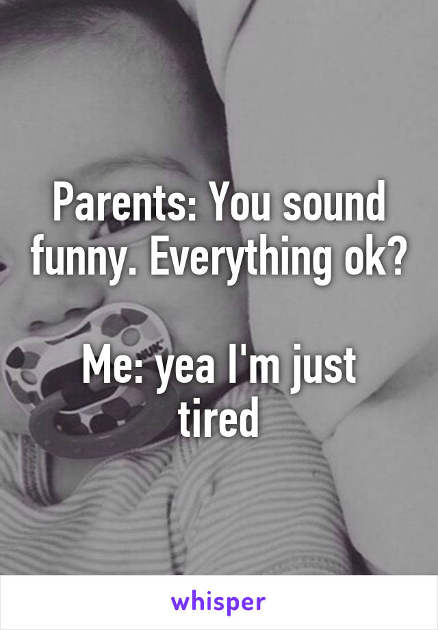 Parents: You sound funny. Everything ok? 
Me: yea I'm just tired