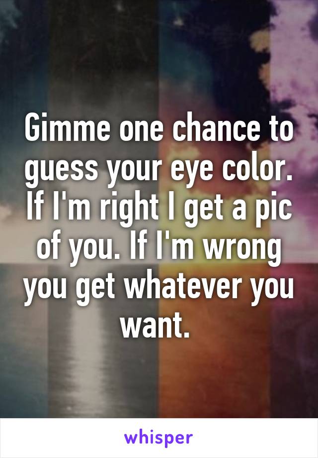 Gimme one chance to guess your eye color. If I'm right I get a pic of you. If I'm wrong you get whatever you want. 