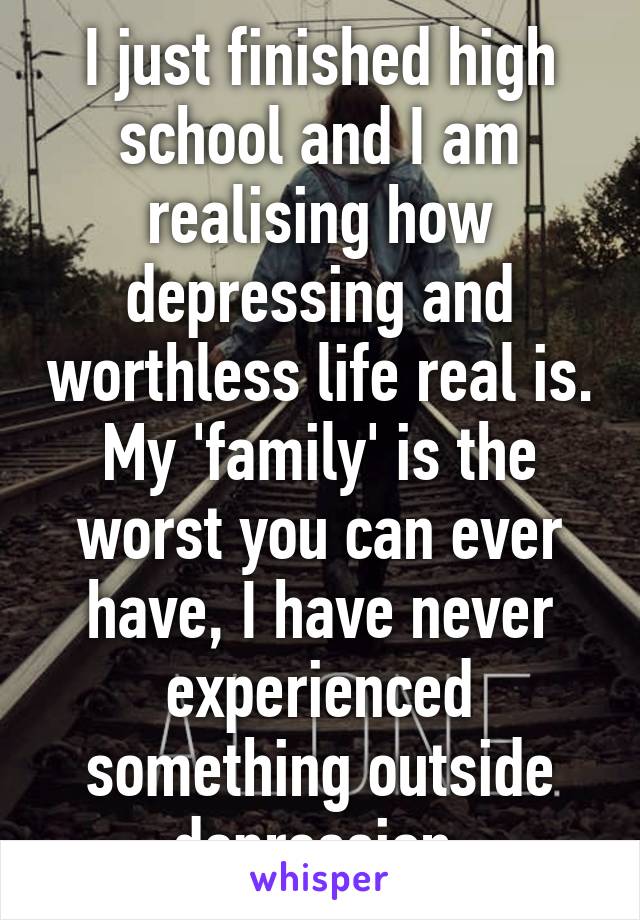I just finished high school and I am realising how depressing and worthless life real is. My 'family' is the worst you can ever have, I have never experienced something outside depression.