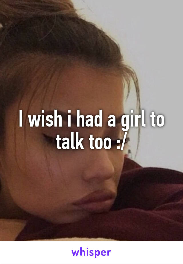 I wish i had a girl to talk too :/