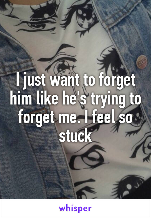 I just want to forget him like he's trying to forget me. I feel so stuck