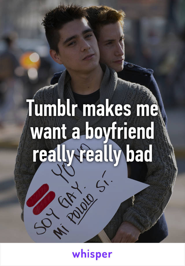 Tumblr makes me want a boyfriend really really bad